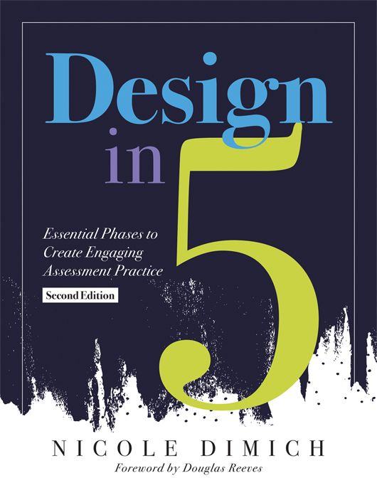 Design in Five [Second Edition]
Essential Phases to Create Engaging Assessment Practice
By Nicole Dimich
Foreword by Douglas Reeves
A black and white background with the text title colored in blue, purple, and green.
